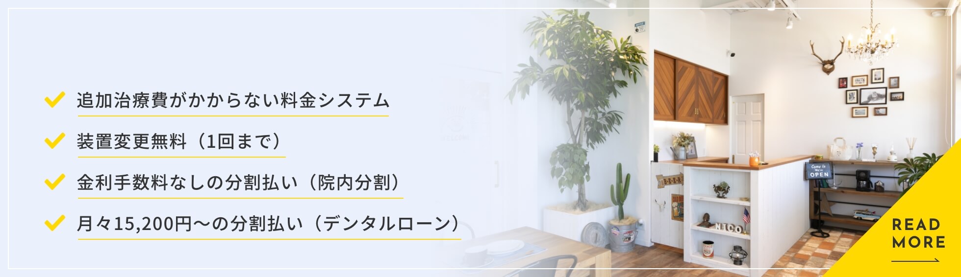 ・追加治療費がかからない料金システム ・装置変更無料（1回まで） ・金利手数料なしの分割払い（院内分割） ・月々15,200円〜の分割払い（デンタルローン）